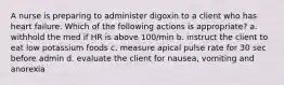 A nurse is preparing to administer digoxin to a client who has heart failure. Which of the following actions is appropriate? a. withhold the med if HR is above 100/min b. instruct the client to eat low potassium foods c. measure apical pulse rate for 30 sec before admin d. evaluate the client for nausea, vomiting and anorexia