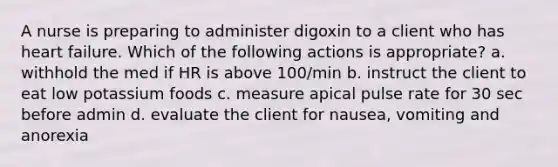 A nurse is preparing to administer digoxin to a client who has heart failure. Which of the following actions is appropriate? a. withhold the med if HR is above 100/min b. instruct the client to eat low potassium foods c. measure apical pulse rate for 30 sec before admin d. evaluate the client for nausea, vomiting and anorexia