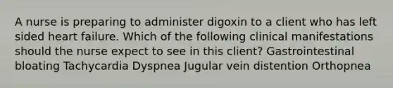 A nurse is preparing to administer digoxin to a client who has left sided heart failure. Which of the following clinical manifestations should the nurse expect to see in this client? Gastrointestinal bloating Tachycardia Dyspnea Jugular vein distention Orthopnea