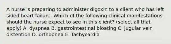 A nurse is preparing to administer digoxin to a client who has left sided heart failure. Which of the following clinical manifestations should the nurse expect to see in this client? (select all that apply) A. dyspnea B. gastrointestinal bloating C. jugular vein distention D. orthopnea E. Tachycardia