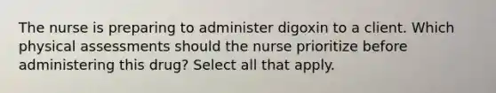 The nurse is preparing to administer digoxin to a client. Which physical assessments should the nurse prioritize before administering this drug? Select all that apply.