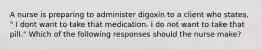 A nurse is preparing to administer digoxin to a client who states, " I dont want to take that medication. I do not want to take that pill." Which of the following responses should the nurse make?