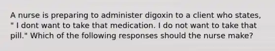 A nurse is preparing to administer digoxin to a client who states, " I dont want to take that medication. I do not want to take that pill." Which of the following responses should the nurse make?