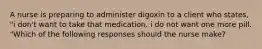 A nurse is preparing to administer digoxin to a client who states, "i don't want to take that medication. i do not want one more pill. "Which of the following responses should the nurse make?