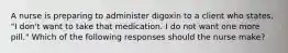 A nurse is preparing to administer digoxin to a client who states, "I don't want to take that medication. I do not want one more pill." Which of the following responses should the nurse make?