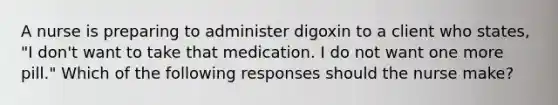 A nurse is preparing to administer digoxin to a client who states, "I don't want to take that medication. I do not want one more pill." Which of the following responses should the nurse make?