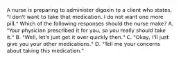 A nurse is preparing to administer digoxin to a client who states, "I don't want to take that medication. I do not want one more pill." Which of the following responses should the nurse make? A. "Your physician prescribed it for you, so you really should take it." B. "Well, let's just get it over quickly then." C. "Okay, I'll just give you your other medications." D. "Tell me your concerns about taking this medication."