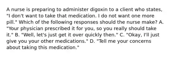 A nurse is preparing to administer digoxin to a client who states, "I don't want to take that medication. I do not want one more pill." Which of the following responses should the nurse make? A. "Your physician prescribed it for you, so you really should take it." B. "Well, let's just get it over quickly then." C. "Okay, I'll just give you your other medications." D. "Tell me your concerns about taking this medication."