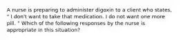 A nurse is preparing to administer digoxin to a client who states, " I don't want to take that medication. I do not want one more pill. " Which of the following responses by the nurse is appropriate in this situation?