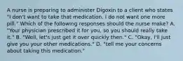 A nurse is preparing to administer Digoxin to a client who states "I don't want to take that medication. I do not want one more pill." Which of the following responses should the nurse make? A. "Your physician prescribed it for you, so you should really take it." B. "Well, let's just get it over quickly then." C. "Okay, I'll just give you your other medications." D. "tell me your concerns about taking this medication."