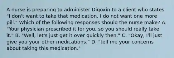 A nurse is preparing to administer Digoxin to a client who states "I don't want to take that medication. I do not want one more pill." Which of the following responses should the nurse make? A. "Your physician prescribed it for you, so you should really take it." B. "Well, let's just get it over quickly then." C. "Okay, I'll just give you your other medications." D. "tell me your concerns about taking this medication."