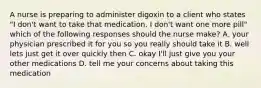 A nurse is preparing to administer digoxin to a client who states "I don't want to take that medication. I don't want one more pill" which of the following responses should the nurse make? A. your physician prescribed it for you so you really should take it B. well lets just get it over quickly then C. okay I'll just give you your other medications D. tell me your concerns about taking this medication