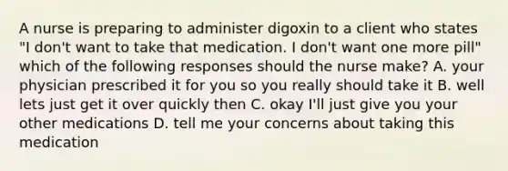 A nurse is preparing to administer digoxin to a client who states "I don't want to take that medication. I don't want one more pill" which of the following responses should the nurse make? A. your physician prescribed it for you so you really should take it B. well lets just get it over quickly then C. okay I'll just give you your other medications D. tell me your concerns about taking this medication