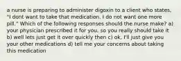 a nurse is preparing to administer digoxin to a client who states, "I dont want to take that medication. I do not want one more pill." Which of the following responses should the nurse make? a) your physician prescribed it for you, so you really should take it b) well lets just get it over quickly then c) ok, I'll just give you your other medications d) tell me your concerns about taking this medication