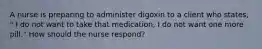 A nurse is preparing to administer digoxin to a client who states, " I do not want to take that medication, I do not want one more pill." How should the nurse respond?