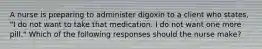 A nurse is preparing to administer digoxin to a client who states, "I do not want to take that medication. I do not want one more pill." Which of the following responses should the nurse make?