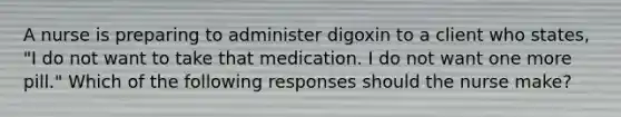 A nurse is preparing to administer digoxin to a client who states, "I do not want to take that medication. I do not want one more pill." Which of the following responses should the nurse make?