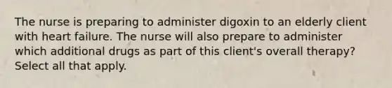 The nurse is preparing to administer digoxin to an elderly client with heart failure. The nurse will also prepare to administer which additional drugs as part of this client's overall therapy? Select all that apply.