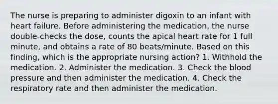 The nurse is preparing to administer digoxin to an infant with heart failure. Before administering the medication, the nurse double-checks the dose, counts the apical heart rate for 1 full minute, and obtains a rate of 80 beats/minute. Based on this finding, which is the appropriate nursing action? 1. Withhold the medication. 2. Administer the medication. 3. Check the blood pressure and then administer the medication. 4. Check the respiratory rate and then administer the medication.