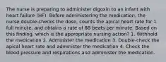 The nurse is preparing to administer digoxin to an infant with heart failure (HF). Before administering the medication, the nurse double-checks the dose, counts the apical heart rate for 1 full minute, and obtains a rate of 88 beats per minute. Based on this finding, which is the appropriate nursing action? 1. Withhold the medication 2. Administer the medication 3. Double-check the apical heart rate and administer the medication 4. Check the blood pressure and respirations and administer the medication.