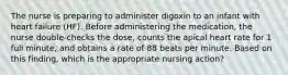 The nurse is preparing to administer digoxin to an infant with heart failure (HF). Before administering the medication, the nurse double-checks the dose, counts the apical heart rate for 1 full minute, and obtains a rate of 88 beats per minute. Based on this finding, which is the appropriate nursing action?