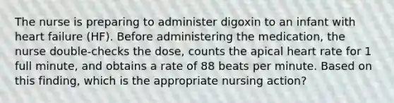 The nurse is preparing to administer digoxin to an infant with heart failure (HF). Before administering the medication, the nurse double-checks the dose, counts the apical heart rate for 1 full minute, and obtains a rate of 88 beats per minute. Based on this finding, which is the appropriate nursing action?