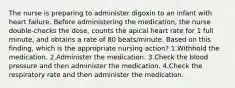 The nurse is preparing to administer digoxin to an infant with heart failure. Before administering the medication, the nurse double-checks the dose, counts the apical heart rate for 1 full minute, and obtains a rate of 80 beats/minute. Based on this finding, which is the appropriate nursing action? 1.Withhold the medication. 2.Administer the medication. 3.Check the blood pressure and then administer the medication. 4.Check the respiratory rate and then administer the medication.