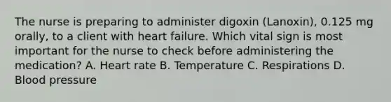 The nurse is preparing to administer digoxin (Lanoxin), 0.125 mg orally, to a client with heart failure. Which vital sign is most important for the nurse to check before administering the medication? A. Heart rate B. Temperature C. Respirations D. <a href='https://www.questionai.com/knowledge/kD0HacyPBr-blood-pressure' class='anchor-knowledge'>blood pressure</a>