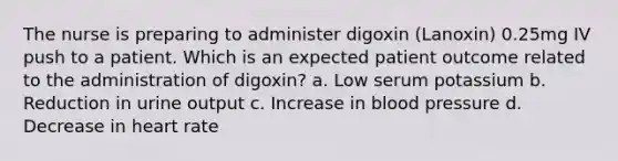 The nurse is preparing to administer digoxin (Lanoxin) 0.25mg IV push to a patient. Which is an expected patient outcome related to the administration of digoxin? a. Low serum potassium b. Reduction in urine output c. Increase in blood pressure d. Decrease in heart rate