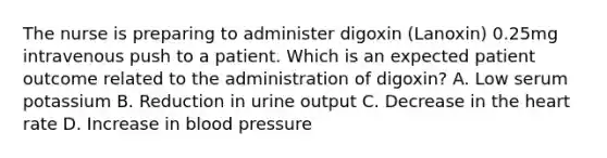 The nurse is preparing to administer digoxin (Lanoxin) 0.25mg intravenous push to a patient. Which is an expected patient outcome related to the administration of digoxin? A. Low serum potassium B. Reduction in urine output C. Decrease in the heart rate D. Increase in blood pressure