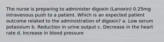 The nurse is preparing to administer digoxin (Lanoxin) 0.25mg intravenous push to a patient. Which is an expected patient outcome related to the administration of digoxin? a. Low serum potassium b. Reduction in urine output c. Decrease in the heart rate d. Increase in blood pressure