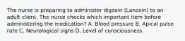 The nurse is preparing to administer digoxin (Lanoxin) to an adult client. The nurse checks which important item before administering the medication? A. Blood pressure B. Apical pulse rate C. Neurological signs D. Level of consciousness