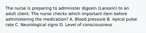 The nurse is preparing to administer digoxin (Lanoxin) to an adult client. The nurse checks which important item before administering the medication? A. Blood pressure B. Apical pulse rate C. Neurological signs D. Level of consciousness