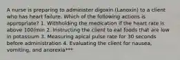 A nurse is preparing to administer digoxin (Lanoxin) to a client who has heart failure. Which of the following actions is appropriate? 1. Withholding the medication if the heart rate is above 100/min 2. Instructing the client to eat foods that are low in potassium 3. Measuring apical pulse rate for 30 seconds before administration 4. Evaluating the client for nausea, vomiting, and anorexia***