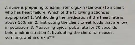 A nurse is preparing to administer digoxin (Lanoxin) to a client who has heart failure. Which of the following actions is appropriate? 1. Withholding the medication if the heart rate is above 100/min 2. Instructing the client to eat foods that are low in potassium 3. Measuring apical pulse rate for 30 seconds before administration 4. Evaluating the client for nausea, vomiting, and anorexia***