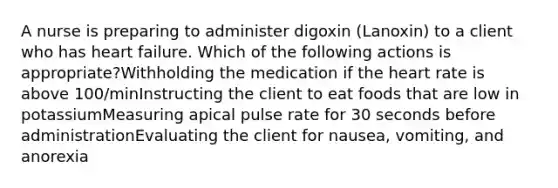 A nurse is preparing to administer digoxin (Lanoxin) to a client who has heart failure. Which of the following actions is appropriate?​Withholding the medication if the heart rate is above 100/min​Instructing the client to eat foods that are low in potassium​Measuring apical pulse rate for 30 seconds before administration​Evaluating the client for nausea, vomiting, and anorexia