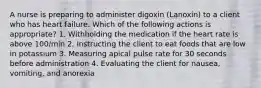 A nurse is preparing to administer digoxin (Lanoxin) to a client who has heart failure. Which of the following actions is appropriate? 1. Withholding the medication if the heart rate is above 100/min 2. Instructing the client to eat foods that are low in potassium 3. Measuring apical pulse rate for 30 seconds before administration 4. Evaluating the client for nausea, vomiting, and anorexia