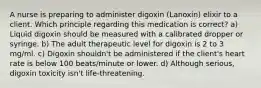 A nurse is preparing to administer digoxin (Lanoxin) elixir to a client. Which principle regarding this medication is correct? a) Liquid digoxin should be measured with a calibrated dropper or syringe. b) The adult therapeutic level for digoxin is 2 to 3 mg/ml. c) Digoxin shouldn't be administered if the client's heart rate is below 100 beats/minute or lower. d) Although serious, digoxin toxicity isn't life-threatening.