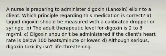 A nurse is preparing to administer digoxin (Lanoxin) elixir to a client. Which principle regarding this medication is correct? a) Liquid digoxin should be measured with a calibrated dropper or syringe. b) The adult therapeutic level for digoxin is 2 to 3 mg/ml. c) Digoxin shouldn't be administered if the client's heart rate is below 100 beats/minute or lower. d) Although serious, digoxin toxicity isn't life-threatening.