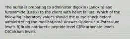 The nurse is preparing to administer digoxin (Lanoxin) and furosemide (Lasix) to the client with heart failure. Which of the following laboratory values should the nurse check before administering the medications? Answer Options * A)Potassium levels B)Brain natriuretic peptide level C)Bicarbonate levels D)Calcium levels