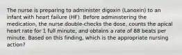 The nurse is preparing to administer digoxin (Lanoxin) to an infant with heart failure (HF). Before administering the medication, the nurse double-checks the dose, counts the apical heart rate for 1 full minute, and obtains a rate of 88 beats per minute. Based on this finding, which is the appropriate nursing action?