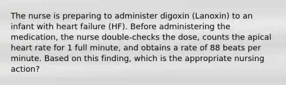 The nurse is preparing to administer digoxin (Lanoxin) to an infant with heart failure (HF). Before administering the medication, the nurse double-checks the dose, counts the apical heart rate for 1 full minute, and obtains a rate of 88 beats per minute. Based on this finding, which is the appropriate nursing action?