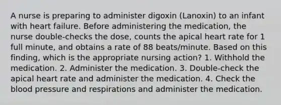 A nurse is preparing to administer digoxin (Lanoxin) to an infant with heart failure. Before administering the medication, the nurse double-checks the dose, counts the apical heart rate for 1 full minute, and obtains a rate of 88 beats/minute. Based on this finding, which is the appropriate nursing action? 1. Withhold the medication. 2. Administer the medication. 3. Double-check the apical heart rate and administer the medication. 4. Check the blood pressure and respirations and administer the medication.