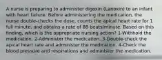 A nurse is preparing to administer digoxin (Lanoxin) to an infant with heart failure. Before administering the medication, the nurse double-checks the dose, counts the apical heart rate for 1 full minute, and obtains a rate of 88 beats/minute. Based on this finding, which is the appropriate nursing action? 1-Withhold the medication. 2-Administer the medication. 3-Double-check the apical heart rate and administer the medication. 4-Check the blood pressure and respirations and administer the medication.