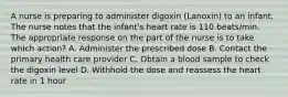 A nurse is preparing to administer digoxin (Lanoxin) to an infant. The nurse notes that the infant's heart rate is 110 beats/min. The appropriate response on the part of the nurse is to take which action? A. Administer the prescribed dose B. Contact the primary health care provider C. Obtain a blood sample to check the digoxin level D. Withhold the dose and reassess the heart rate in 1 hour