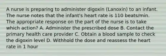 A nurse is preparing to administer digoxin (Lanoxin) to an infant. The nurse notes that the infant's heart rate is 110 beats/min. The appropriate response on the part of the nurse is to take which action? A. Administer the prescribed dose B. Contact the primary health care provider C. Obtain a blood sample to check the digoxin level D. Withhold the dose and reassess the heart rate in 1 hour