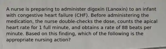 A nurse is preparing to administer digoxin (Lanoxin) to an infant with congestive heart failure (CHF). Before administering the medication, the nurse double-checks the dose, counts the apical heart rate for 1 full minute, and obtains a rate of 88 beats per minute. Based on this finding, which of the following is the appropriate nursing action?