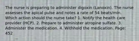 The nurse is preparing to administer digoxin (Lanoxin). The nurse assesses the apical pulse and notes a rate of 54 beats/min. Which action should the nurse take? 1. Notify the health care provider (HCP). 2. Prepare to administer atropine sulfate. 3. Administer the medication. 4. Withhold the medication. Page: 452