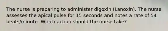 The nurse is preparing to administer digoxin (Lanoxin). The nurse assesses the apical pulse for 15 seconds and notes a rate of 54 beats/minute. Which action should the nurse take?