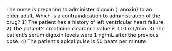 The nurse is preparing to administer digoxin (Lanoxin) to an older adult. Which is a contraindication to administration of the drug? 1) The patient has a history of left ventricular heart failure. 2) The patient's creatinine clearance value is 110 mL/min. 3) The patient's serum digoxin levels were 1 ng/mL after the previous dose. 4) The patient's apical pulse is 50 beats per minute